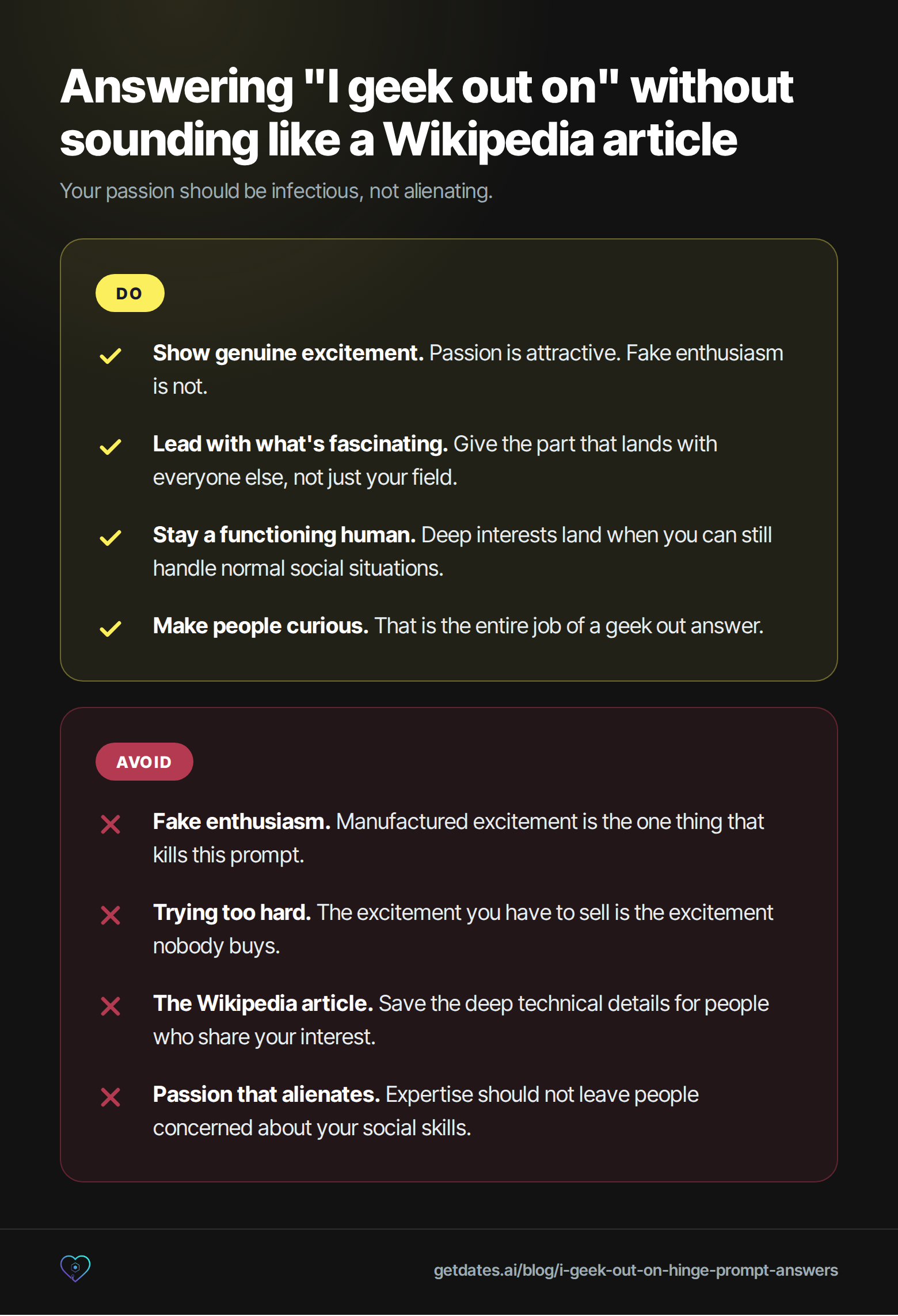 Do and avoid list for answering the 'I geek out on' Hinge prompt. Do: show genuine excitement, because passion is attractive and fake enthusiasm is not; lead with what's fascinating, giving the part that lands with everyone else and not just your field; stay a functioning human, because deep interests land when you can still handle normal social situations; make people curious, which is the entire job of a geek out answer. Avoid: fake enthusiasm, the manufactured excitement that kills this prompt; trying too hard, because the excitement you have to sell is the excitement nobody buys; the Wikipedia article, since deep technical details are for people who already share your interest; passion that alienates, because expertise should not leave people concerned about your social skills.
