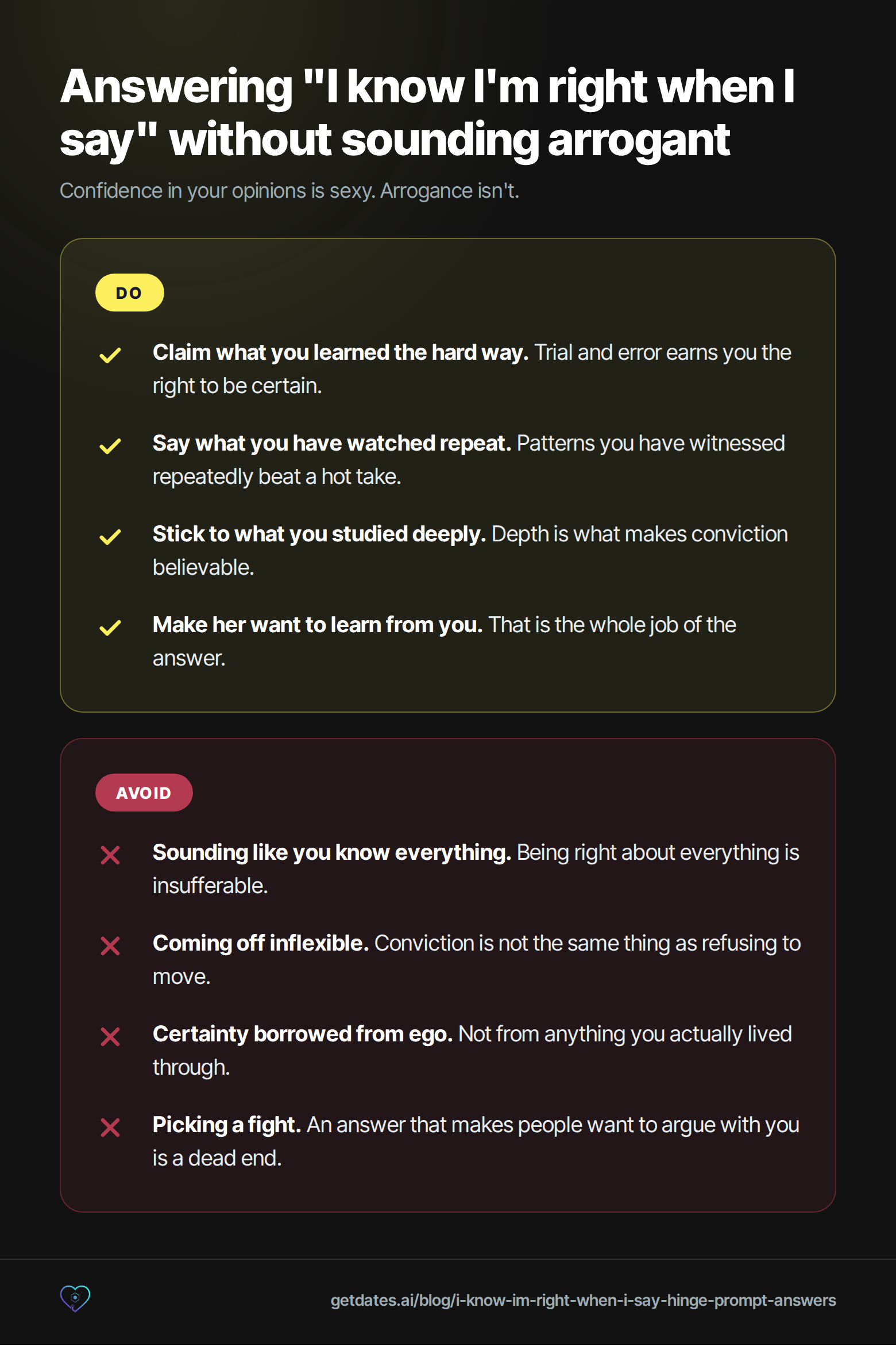 Do and avoid list for answering the 'I know I'm right when I say' Hinge prompt. Do: claim what you learned the hard way, because trial and error earns you the right to be certain; say what you have watched repeat, because patterns you have witnessed repeatedly beat a hot take; stick to what you studied deeply, because depth is what makes conviction believable; make her want to learn from you, which is the whole job of the answer. Avoid: sounding like you know everything, because being right about everything is insufferable; coming off inflexible, because conviction is not the same thing as refusing to move; certainty borrowed from ego rather than anything you actually lived through; picking a fight, because an answer that makes people want to argue with you is a dead end.