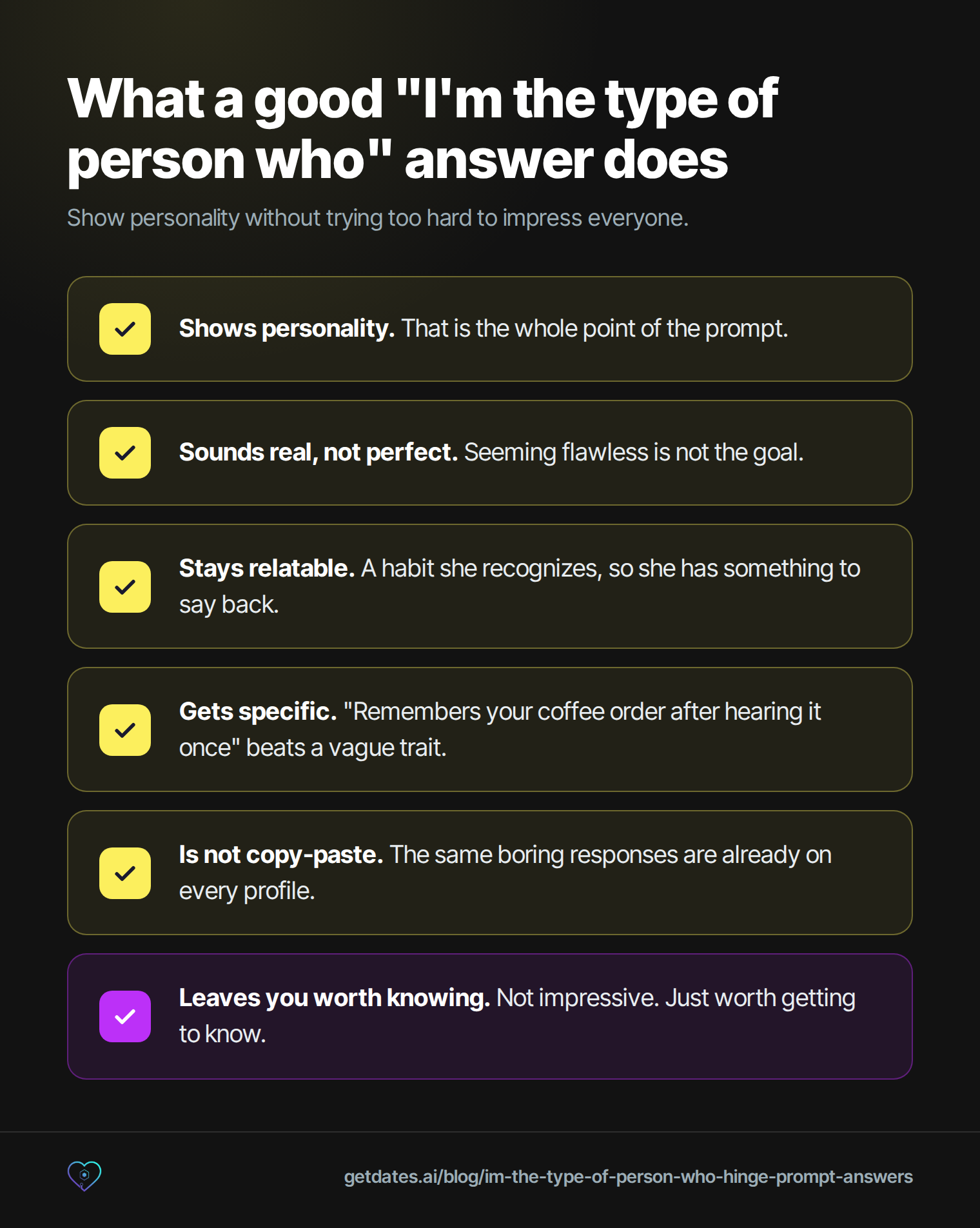 Six-point checklist for a good 'I'm the type of person who' Hinge answer: shows personality, that is the whole point of the prompt; sounds real, not perfect, seeming flawless is not the goal; stays relatable, a habit she recognizes so she has something to say back; gets specific, 'remembers your coffee order after hearing it once' beats a vague trait; is not copy-paste, the same boring responses are already on every profile; leaves you worth knowing, not impressive, just worth getting to know.