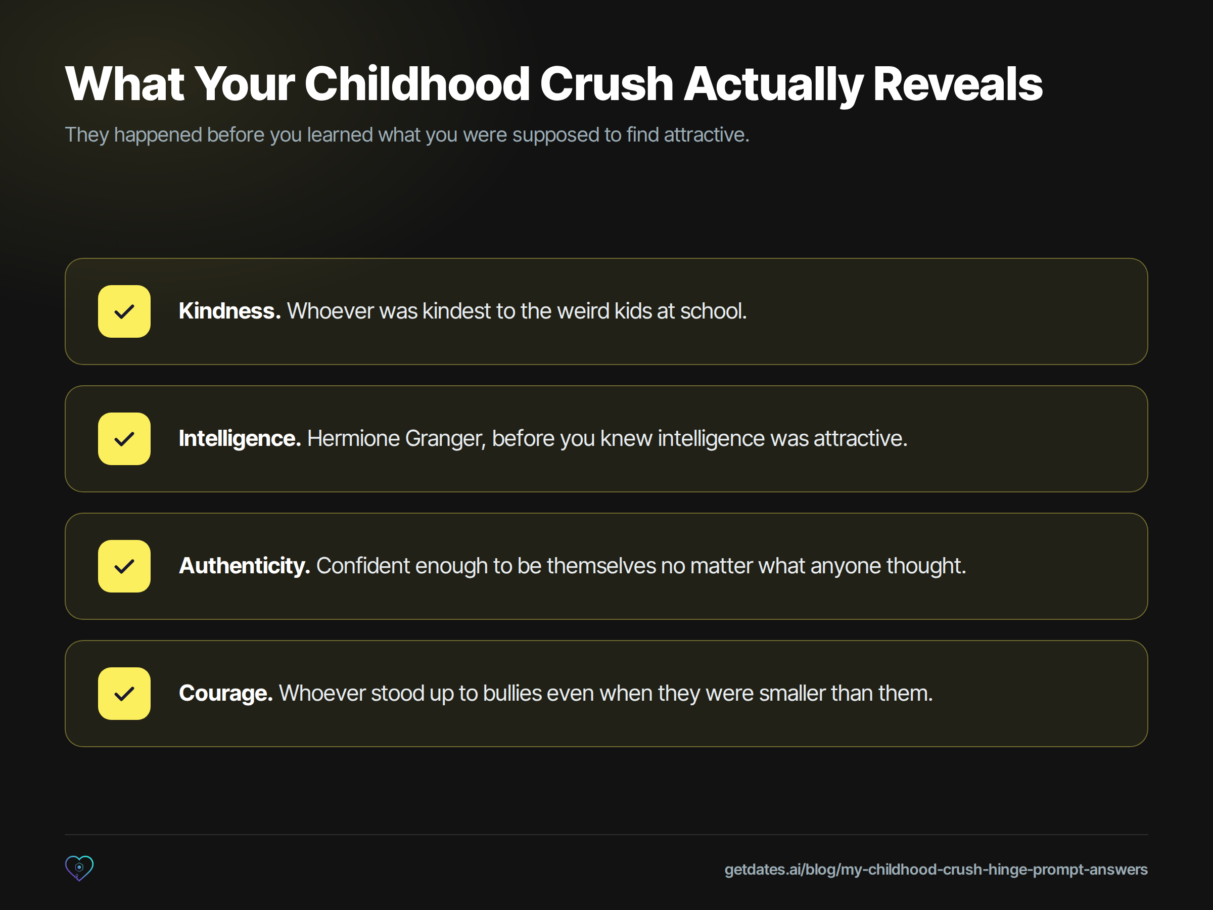 Checklist of the four things a childhood crush reveals about you, because they happened before you learned what you were supposed to find attractive. Kindness: whoever was kindest to the weird kids at school. Intelligence: Hermione Granger, before you knew intelligence was attractive. Authenticity: confident enough to be themselves no matter what anyone thought. Courage: whoever stood up to bullies even when they were smaller than them.